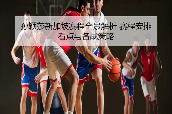 孙颖莎新加坡赛程全景解析 赛程安排 看点与备战策略