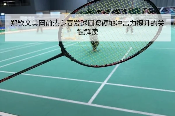 郑钦文美网前热身赛发球回暖硬地冲击力提升的关键解读