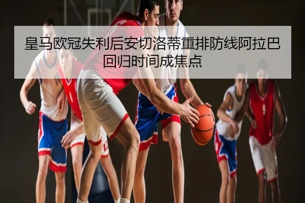 皇马欧冠失利后安切洛蒂重排防线阿拉巴回归时间成焦点