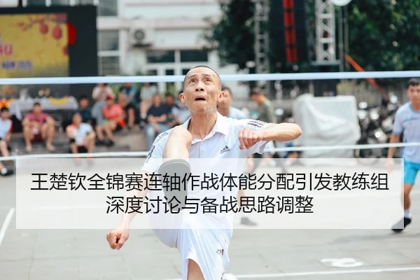 王楚钦全锦赛连轴作战体能分配引发教练组深度讨论与备战思路调整