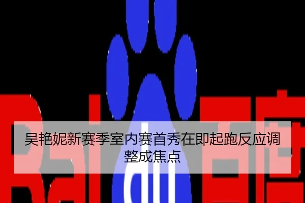 吴艳妮新赛季室内赛首秀在即起跑反应调整成焦点