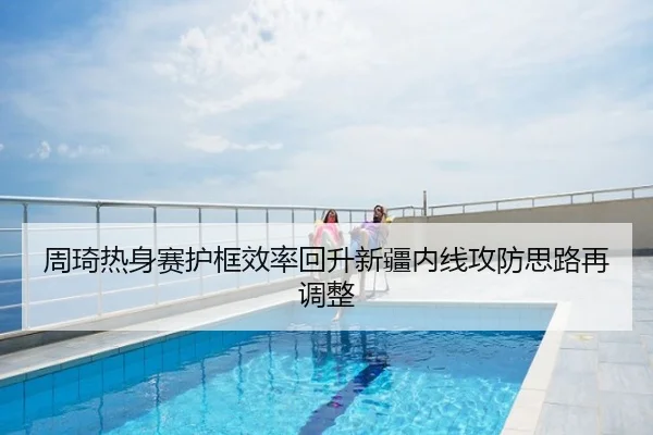 周琦热身赛护框效率回升新疆内线攻防思路再调整